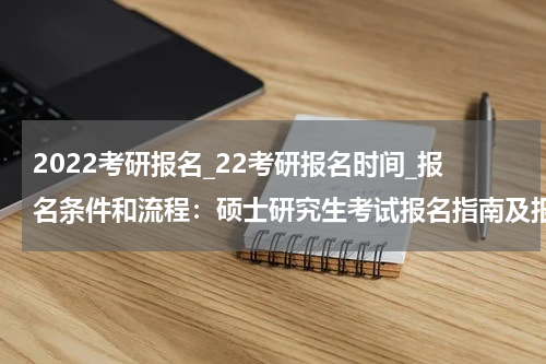 2022考研报名_22考研报名时间_报名条件和流程：硕士研究生考试报名指南及报考流程