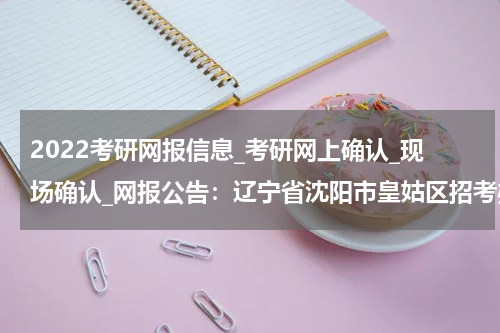 2022考研网报信息_考研网上确认_现场确认_网报公告：辽宁省沈阳市皇姑区招考办报考点2022年全国硕士研究生招生考试报名公告