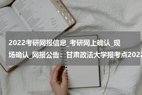 2022考研网报信息_考研网上确认_现场确认_网报公告：甘肃政法大学报考点2022年全国硕士研究生招生考试报考须知