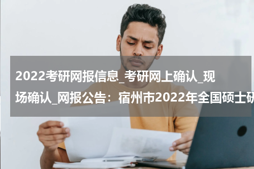 2022考研网报信息_考研网上确认_现场确认_网报公告：宿州市2022年全国硕士研究生招生考试网上报名公告