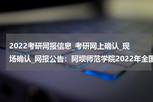 2022考研网报信息_考研网上确认_现场确认_网报公告：阿坝师范学院2022年全国硕士研究生招生考试网上报名公告