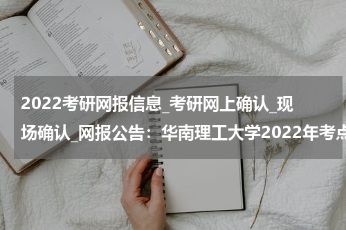 2022考研网报信息_考研网上确认_现场确认_网报公告：华南理工大学2022年考点须知