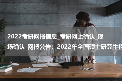 2022考研网报信息_考研网上确认_现场确认_网报公告：2022年全国硕士研究生招生考试福州市高等学校招生委员会办公室（福建师范大学报考点）网上报名公告