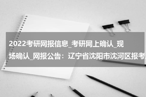 2022考研网报信息_考研网上确认_现场确认_网报公告：辽宁省沈阳市沈河区报考点2022年全国硕士研究生招生考试网报公告