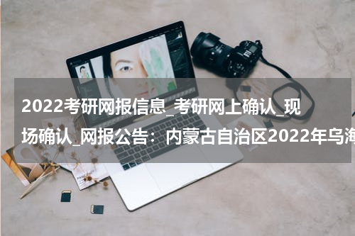 2022考研网报信息_考研网上确认_现场确认_网报公告：内蒙古自治区2022年乌海市全国硕士研究生招生考试公告