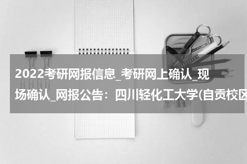 2022考研网报信息_考研网上确认_现场确认_网报公告：四川轻化工大学(自贡校区)报考点 （5114）2022年网报公告