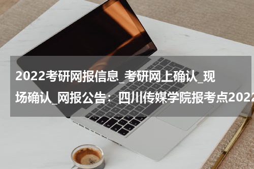 2022考研网报信息_考研网上确认_现场确认_网报公告：四川传媒学院报考点2022年全国硕士研究生招生考试网上报名公告