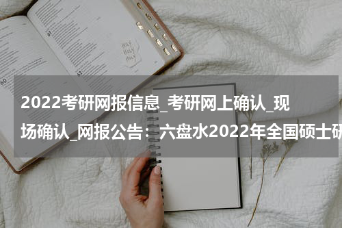 2022考研网报信息_考研网上确认_现场确认_网报公告：六盘水2022年全国硕士研究生招生考试公告