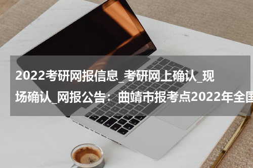 2022考研网报信息_考研网上确认_现场确认_网报公告：曲靖市报考点2022年全国硕士研究生招生考试网上报名公告