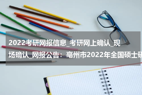 2022考研网报信息_考研网上确认_现场确认_网报公告：亳州市2022年全国硕士研究生招生考试网上报名公告