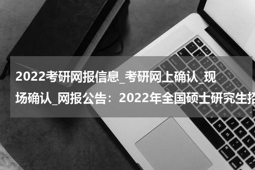2022考研网报信息_考研网上确认_现场确认_网报公告：2022年全国硕士研究生招生考试西安交通大学报考点（6111）网上报名公告