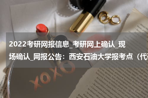 2022考研网报信息_考研网上确认_现场确认_网报公告：西安石油大学报考点（代码：6103）2022年硕士研究生招生考试网报公告