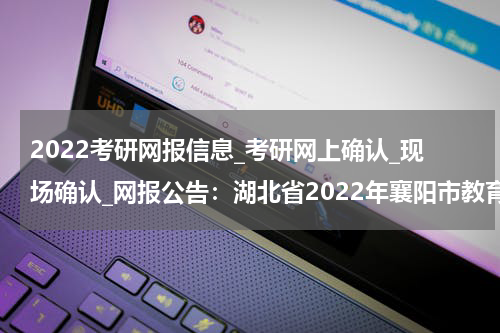 2022考研网报信息_考研网上确认_现场确认_网报公告：湖北省2022年襄阳市教育考试院网报公告