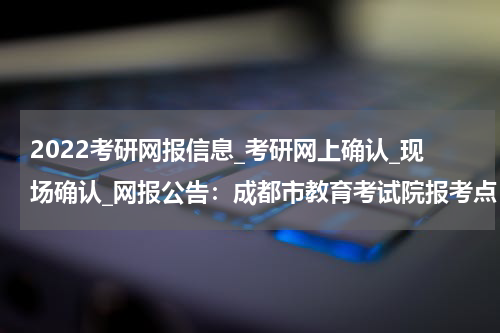 2022考研网报信息_考研网上确认_现场确认_网报公告：成都市教育考试院报考点（5143）2022年研招报考公告