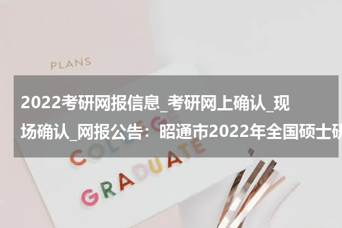 2022考研网报信息_考研网上确认_现场确认_网报公告：昭通市2022年全国硕士研究生招生考试报名公告