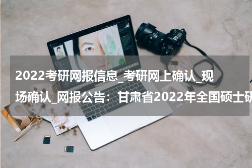 2022考研网报信息_考研网上确认_现场确认_网报公告：甘肃省2022年全国硕士研究生招生考试定西市教育考试院报考点（6217） 报考考生范围说明