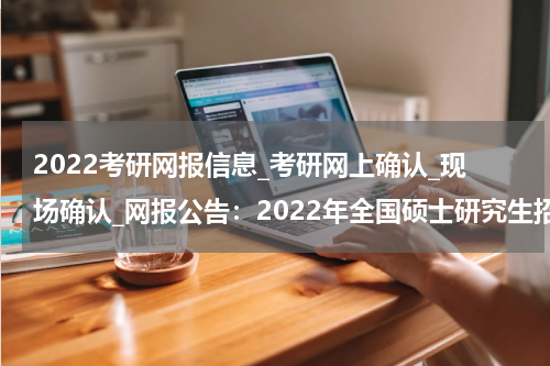 2022考研网报信息_考研网上确认_现场确认_网报公告：2022年全国硕士研究生招生考试达州市教育考试院报考点网上报名公告