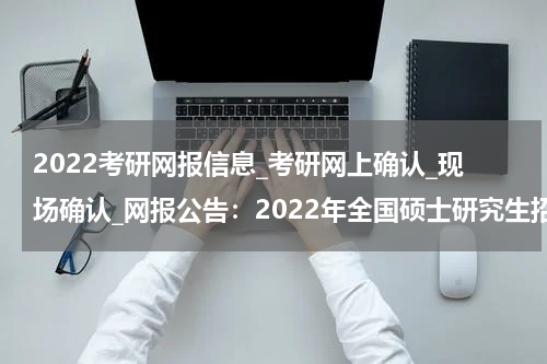 2022考研网报信息_考研网上确认_现场确认_网报公告：2022年全国硕士研究生招生考试安徽工程大学报考点（代码3463）网上报名公告