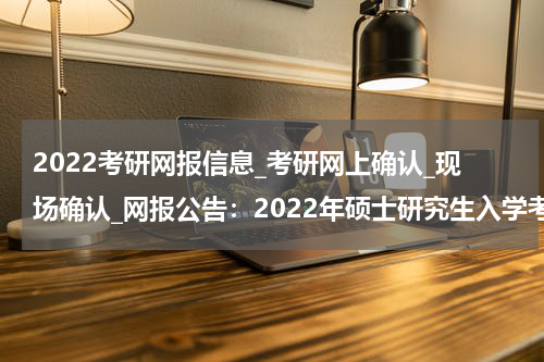 2022考研网报信息_考研网上确认_现场确认_网报公告：2022年硕士研究生入学考试华中科技大学考点（4202）报名公告