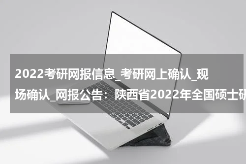 2022考研网报信息_考研网上确认_现场确认_网报公告：陕西省2022年全国硕士研究生招生考试西京学院（6146）考点网报公告