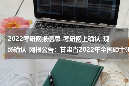 2022考研网报信息_考研网上确认_现场确认_网报公告：甘肃省2022年全国硕士研究生招生考试武威市教育考试院报考点（6213）报考考生范围说明