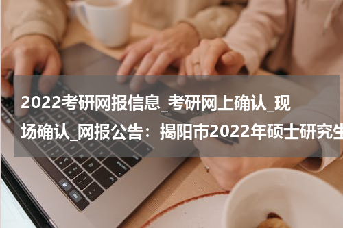 2022考研网报信息_考研网上确认_现场确认_网报公告：揭阳市2022年硕士研究生招生考试报名考点公告