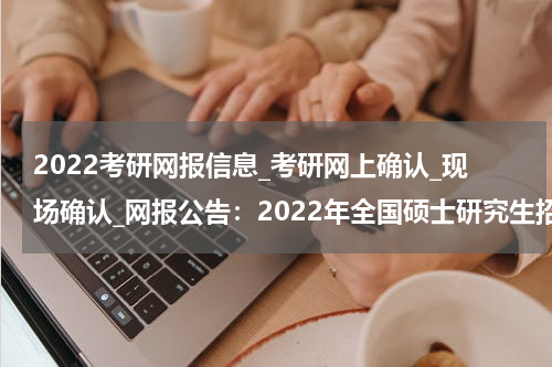 2022考研网报信息_考研网上确认_现场确认_网报公告：2022年全国硕士研究生招生考试云南大学报考点报名公告