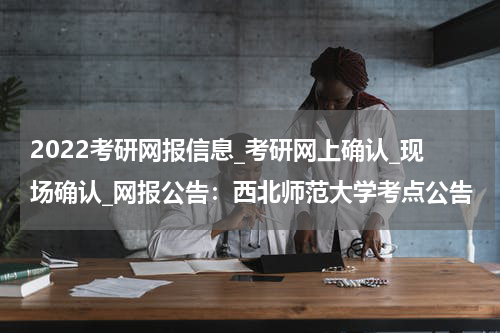 2022考研网报信息_考研网上确认_现场确认_网报公告：西北师范大学考点公告