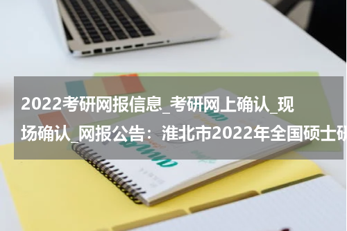 2022考研网报信息_考研网上确认_现场确认_网报公告：淮北市2022年全国硕士研究生招生考试网上报名公告