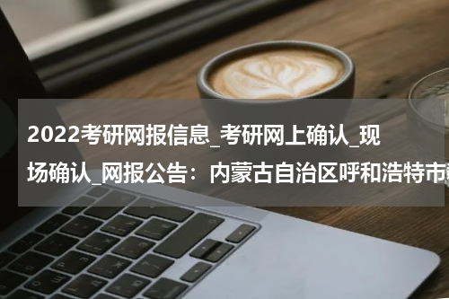 2022考研网报信息_考研网上确认_现场确认_网报公告：内蒙古自治区呼和浩特市教育招生考试中心硕士研究生招生考试网报公告