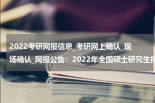 2022考研网报信息_考研网上确认_现场确认_网报公告：2022年全国硕士研究生招生考试福州大学报考点网报公告