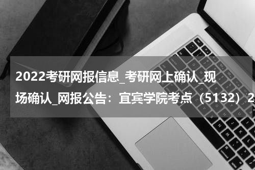 2022考研网报信息_考研网上确认_现场确认_网报公告：宜宾学院考点（5132）2022年网报公告