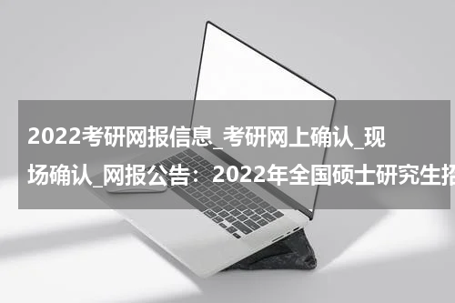 2022考研网报信息_考研网上确认_现场确认_网报公告：2022年全国硕士研究生招生考试西安邮电大学报考点公告